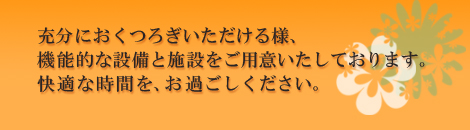 充分におつつろぎいただける様、機能的な設備と施設をご用意いたしております。快適な時間を、お過ごしください。